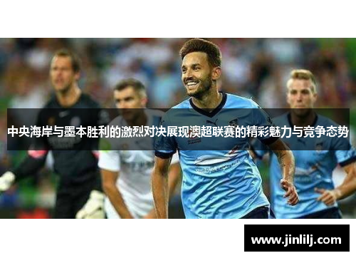 中央海岸与墨本胜利的激烈对决展现澳超联赛的精彩魅力与竞争态势