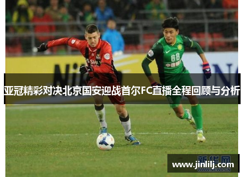 亚冠精彩对决北京国安迎战首尔FC直播全程回顾与分析