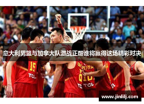意大利男篮与加拿大队激战正酣谁将赢得这场精彩对决